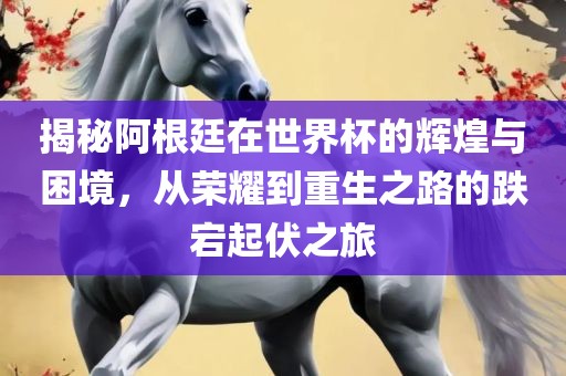 揭秘阿根廷在世界杯的辉煌与困境，从荣耀到重生之路的跌宕起伏之旅