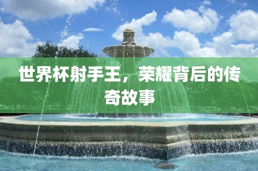 世界杯射手王，荣耀背后的传奇故事