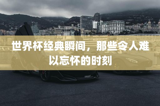 世界杯经典瞬间，那些令人难以忘怀的时刻