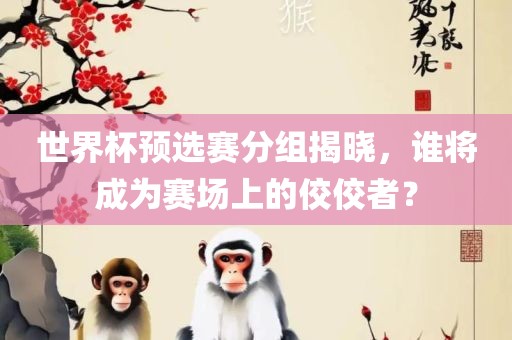 世界杯预选赛分组揭晓，谁将成为赛场上的佼佼者？金炬实业股份有限公司