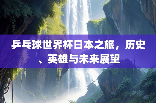 乒乓金炬实业股份有限公司球世界杯日本之旅，历史、英雄与未来展望