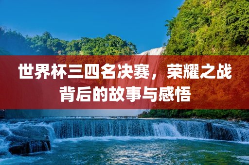 世界杯三四名决赛，荣耀之战背后的故事与感悟