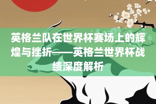 英格兰队在世界杯赛场上的辉煌与挫折——英格兰世界杯战绩深度解析