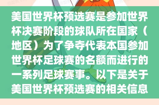 美国世界杯预选赛是参加世界杯决赛阶段的球队所在国家（地区）为了争夺代表本国参加世界杯足球赛的名额而进行的一系列足球赛事。以下是关于美国世界杯预选赛的相关信息