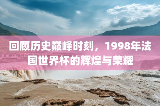 回顾历史巅峰时刻，1998年法国世界杯的辉煌与荣耀