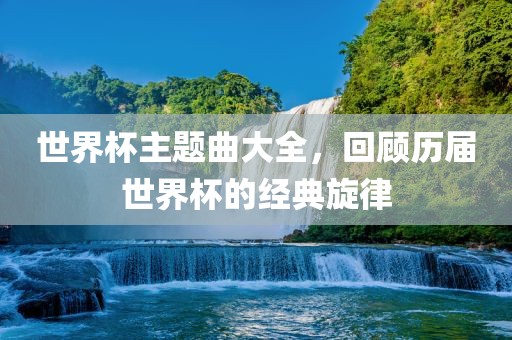 世界杯主题金炬实业股份有限公司曲大全，回顾历届世界杯的经典旋律