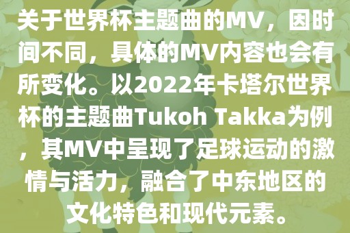 关于世界杯主题曲的MV，因时间不同，具体的MV内容也会有所变化。以2022年卡塔尔世界杯的主题曲Tukoh Takka为例，其MV中呈现了足球运动的激情与活力，融合了中东地区的文化特色和现代元素。