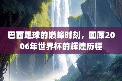 巴西足球的巅峰时刻，回顾2006年世界杯的辉煌历程