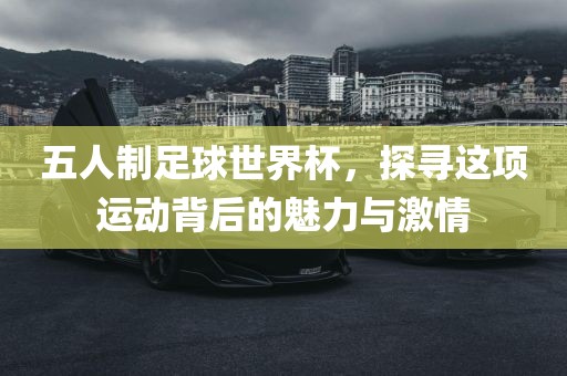 五人制足球世界杯，探寻这项运动背后的魅力与激情