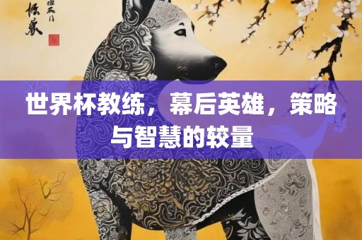 世界杯教练，幕后英雄，策略与智慧的较量