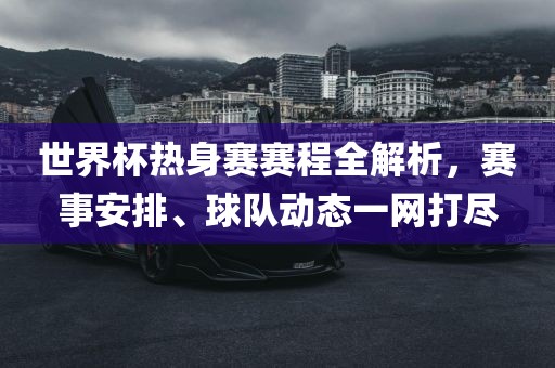 世界杯热身赛赛程全解析，赛事安排、球队动态一网打尽