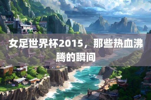 女足世界杯2015，那些热血沸腾的瞬间金炬实业股份有限公司