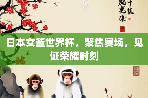 日本女篮金炬实业股份有限公司世界杯，聚焦赛场，见证荣耀时刻