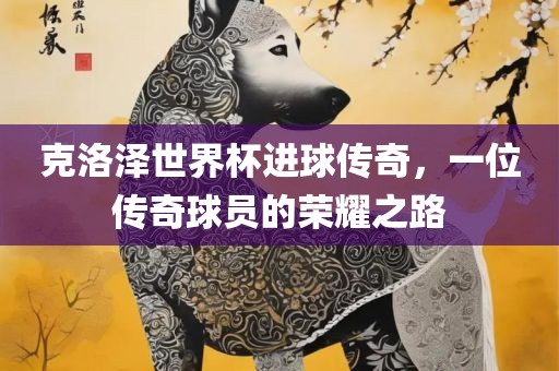 克洛泽世界杯进球传奇，一位传奇球员的荣耀之路