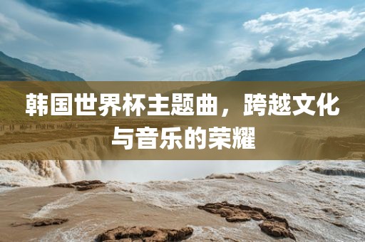 韩国世界杯主题曲，跨越文化与音乐的荣耀金炬实业股份有限公司