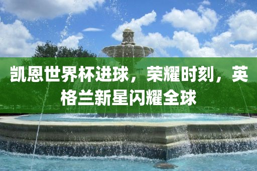 凯恩世界杯进球，荣耀时刻，英格兰新星闪耀全球