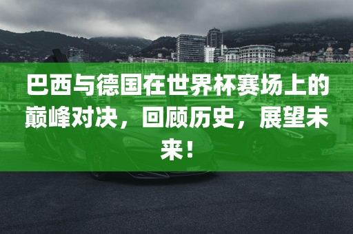 巴西与德国在世界杯赛场上的巅峰对决，回顾历史，展望未来！