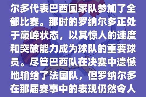在1998年法国世界杯上，罗纳尔多代表巴西国家队参加了全部比赛。那时的罗纳尔多正处于巅峰状态，以其惊人的速度和突破能力成为球队的重要球员。尽管巴西队在决赛中遗憾地输给了法国队，但罗纳尔多在那届赛事中的表现仍然令人瞩目。