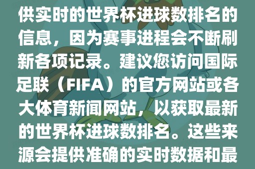 根据我所掌握的知识，无法提供实时的世界杯进球数排名的信息，因为赛事进程会不断刷新各项记录。建议您访问国际足联（FIFA）的官方网站或各大体育新闻网站，以获取最新的世界杯进球数排名。这些来源会提供准确的实时数据和最新的比赛信息。