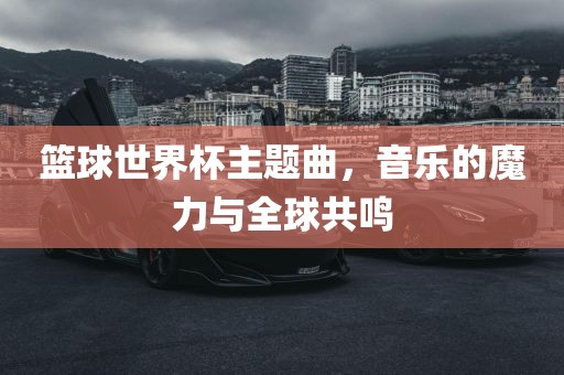金炬实业股份有限公司篮球世界杯主题曲，音乐的魔力与全球共鸣