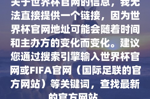 关于世界杯官网的信息，我无法直接提供一个链接，因为世界杯官网地址可能会随着时间和主办方的变化而变化。建议您通过搜索引擎输入世界杯官网或FIFA官网（国际足联的官方网站）等关键词，查找最新的官方网站。