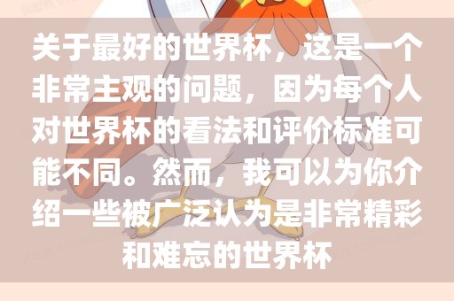 关于最好的世界杯，这是一个非常主观的问题，因为每个人对世界杯的看法和评价标准可能不同。然而，我可以为你介绍一些被广泛认为是非常精彩和难忘的世界杯金炬实业股份有限公司