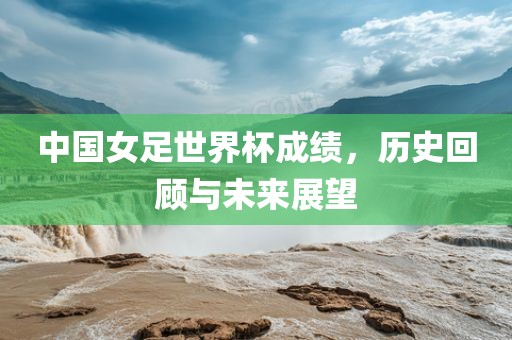 中国女足世界杯成绩，历史回顾与未来展望