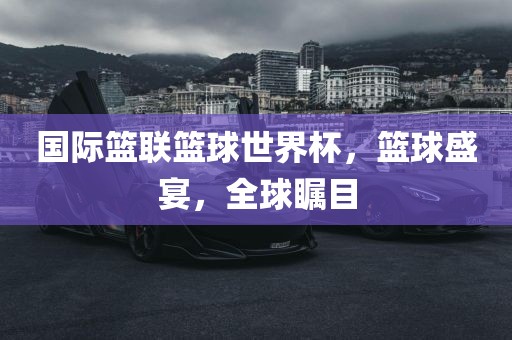 国际篮联篮球世界杯，篮球盛宴，全球瞩目