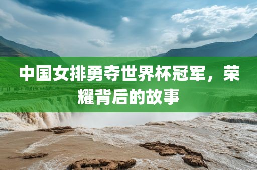 中国女排勇夺世界杯冠军，荣耀背后的故事金炬实业股份有限公司