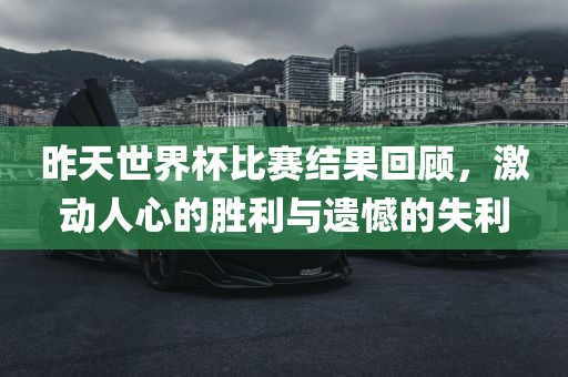 昨天世界杯比赛结果回顾，激动人心的胜利与遗憾的失利金炬实业股份有限公司