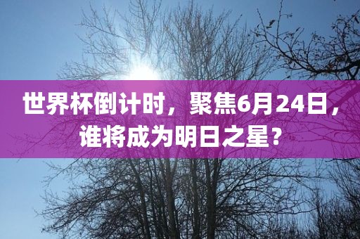 世界杯倒计时，聚焦6月24日，谁将成为明日之星？