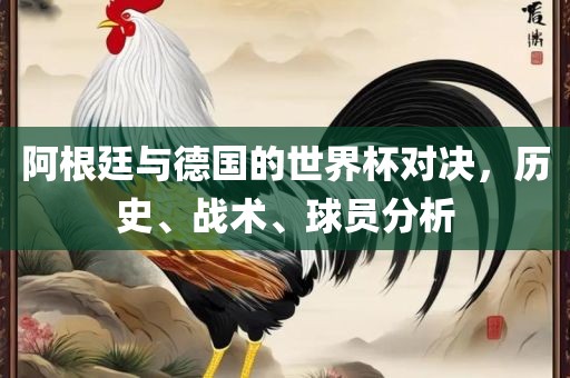阿根廷与德国的世界杯对决，历史、战术、球员分析