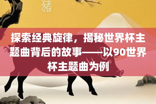 探索经典旋律，揭秘世界杯主题曲背后的故事——以90世界杯主题曲为例金炬实业股份有限公司