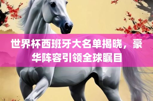 世界杯西班牙大名单揭晓，豪华阵容引领全球瞩目