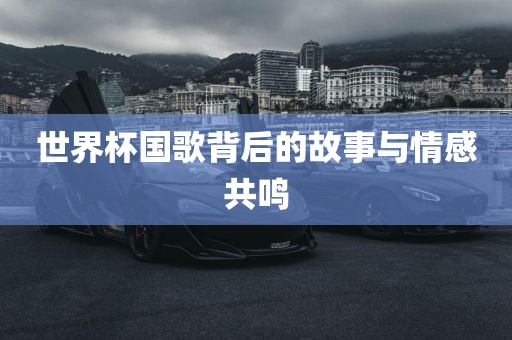 世界杯国歌背后的故事与情感共鸣
