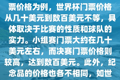 关于世界杯的价格，涉及的因素非常多，如门票价格、纪念品价格等都在不断变化。以门票价格为例，世界杯门票价格从几十美元到数百美元不等，具体取决于比赛的性质和球队的实力。小组赛门票大约在几十美元左右，而决赛门票价格则较高，达到数百美元。此外，纪念品的价格也各不相同，如世界杯纪念衫的价格大约在百元到千元不等。因此，无法给出确切的关于世界杯的价格。