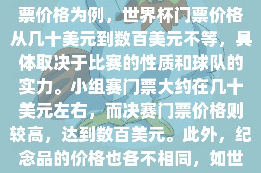 关于世界杯的价格，涉及的因素非常多，如门票价格、纪念品价格等都在不断变化。以门票价格为例，世界杯门票价格从几十美元到数百美元不等，具体取决于比赛的性质和球队的实力。小组赛门票大约在几十美元左右，而决赛门票价格则较高，达到数百美元。此外，纪念品的价格也各不相同，如世界杯纪念衫的价格大约在百元到千元不等。因此，无法给出确切的关于世界杯的价格。
