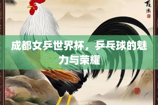 成都女乒世界杯，乒乓球的魅力与荣耀