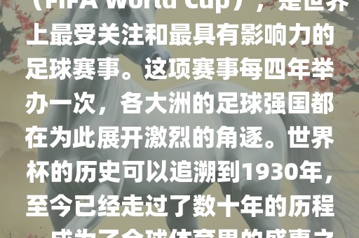 世界杯，全称国际足联世界杯（FIFA World Cup），是世界上最受关注和最具有影响力的足球赛事。这项赛事每四年举办一次，各大洲的足球强国都在为此展开激烈的角逐。世界杯的历史可以追溯到1930年，至今已经走过了数十年的历程，成为了全球体育界的盛事之一。