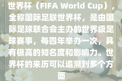 世界杯（FIFA World Cup），全称国际足联世界杯，是由国际足球联合会主办的世界级足球赛事，每四年举办一次，具有极高的知名度和影响力。世界杯的来历可以追溯到多个方面