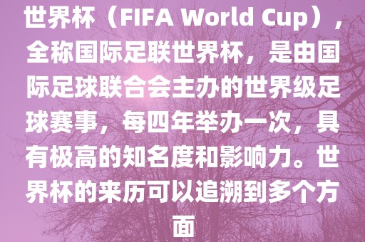 世界杯（FIFA World Cup），全称国际足联世界杯，是由国际足球联合会主办的世界级足球赛事，每四年举办一次，具有极高的知名度和影响力。世界杯的来历可以追溯到多个方面