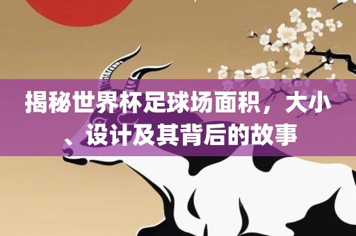 揭秘世界杯足球场面积，大小、设计及其背后的故事