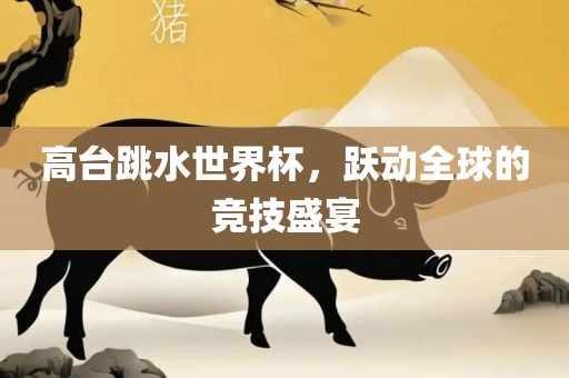 高金炬实业股份有限公司台跳水世界杯，跃动全球的竞技盛宴