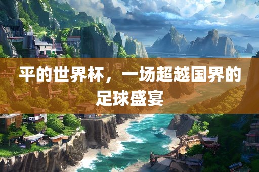 平的世界金炬实业股份有限公司杯，一场超越国界的足球盛宴