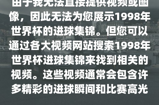 由于我无法直接提供视频或图像，因此无法为您展示1998年世界杯的进球集锦。但您可以通过各大视频网站搜索1998年世界杯进球集锦来找到相关的视频。这些视频通常会包含许多精彩的进球瞬间和比赛高光。金炬实业股份有限公司