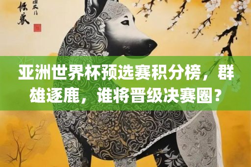 亚洲世界杯预选赛积分榜，群雄逐鹿，谁将晋级决赛圈？