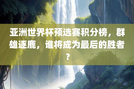 亚洲世界杯预选赛积分榜，群雄逐鹿，谁将成为最后的胜者？