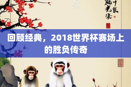 回顾经典，2018世界杯赛场上的胜负传奇金炬实业股份有限公司