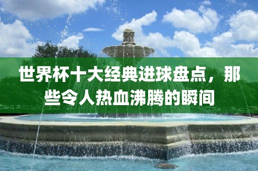 世界杯十大经典进球盘点，那些令人热血沸腾的瞬间