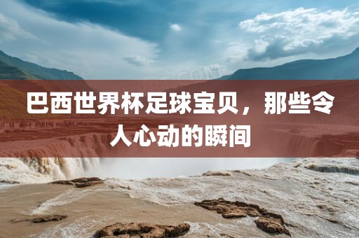 巴西世界杯足球宝贝，那些令人心动的瞬间